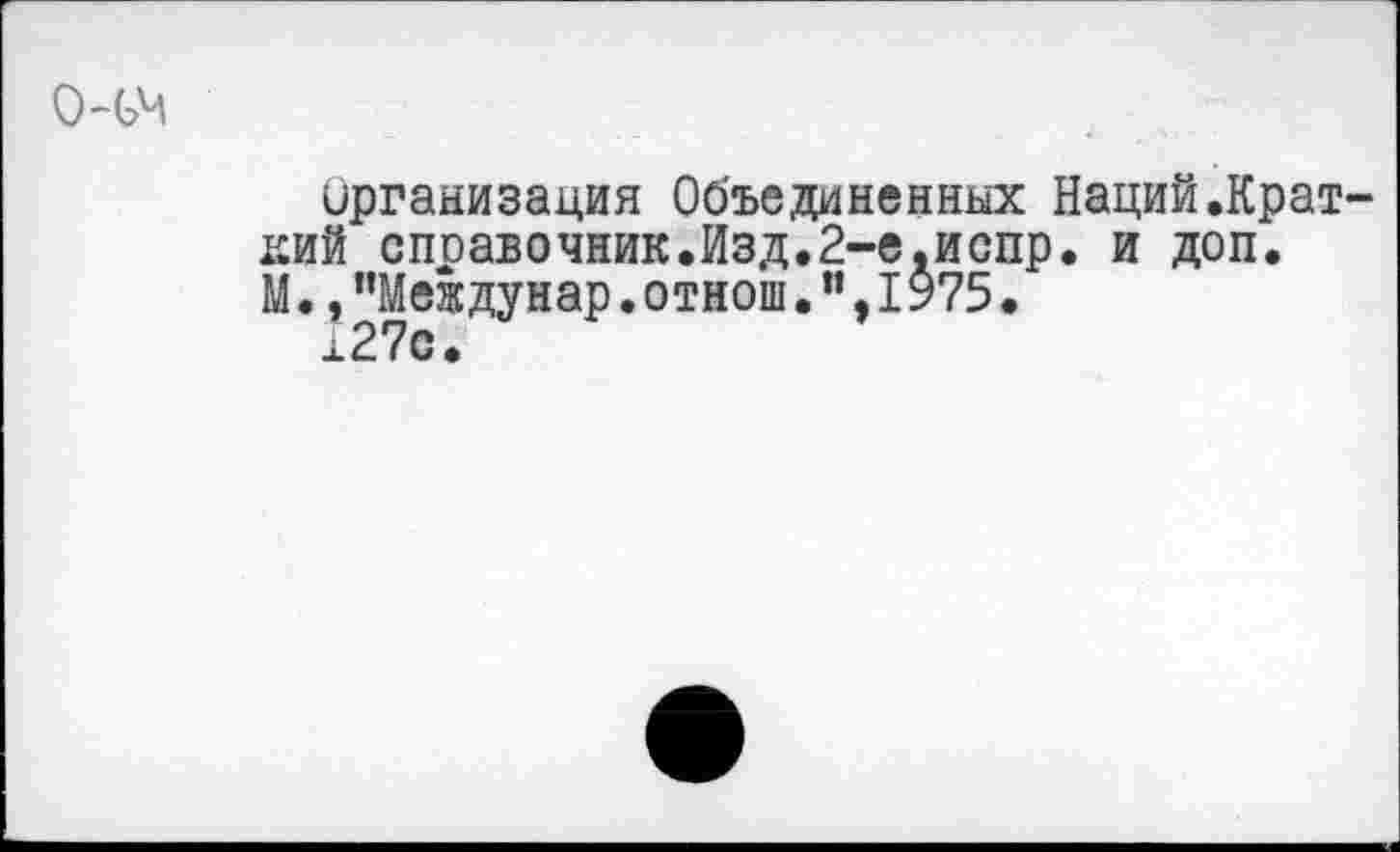 ﻿
Организация Объединенных Наций.Краткий споавочник.Изд.2-е,испр. и доп. М.,"Междунар.отнош.”,1975.
127с.